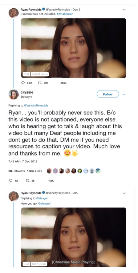 Screenshots of a thread on Twitter/X shows the first tweet by Ryan Reynolds, who writes, "Exercise bike not included. #AviationGin." Included is shows an uncaptioned video. Under that tweet is a post by a user who writes, "Ryan... you'll probably never see this. B/c this video is not captioned, everyone else who is hearing get to talk & laugh about this video but many Deaf people including me dont get to do that. DM me if you need resources to caption your video. Much love and thanks from me." Her tweet ends with a smiling emoji and an emoji of the ASL “I love you” sign. The second shows is a reply from Ryan Reynolds saying, "Here you go." His reply includes the same video, now captioned. The captions in this video read, "[Christmas Music Playing]"